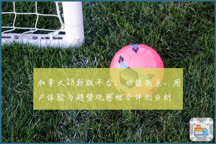加拿大28新版平台：功能亮点、用户体验与趋势观察综合评测分析