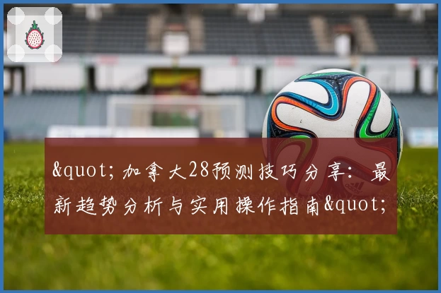 "加拿大28预测技巧分享:最新趋势分析与实用操作指南"