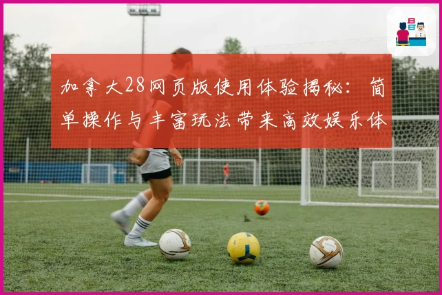 加拿大28网页版使用体验揭秘:简单操作与丰富玩法带来高效娱乐体验