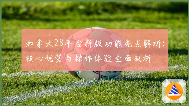 加拿大28平台新版功能亮点解析：核心优势与操作体验全面剖析